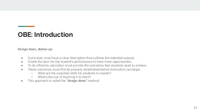 OBE: Introduction
Design down, deliver up:
● Curriculum must have a clear description that outlines the intended outputs.
● Create the door for the student’s performance to have more opportunities.
● To be effective, education must provide the outcomes that students need to achieve.
● These outcomes must ﬁrst be properly established before instruction can begin.
○ What are the essential skills for students to master?
○ What’s the use of teaching it to them?
● This approach is called the “design down” method.
11
 