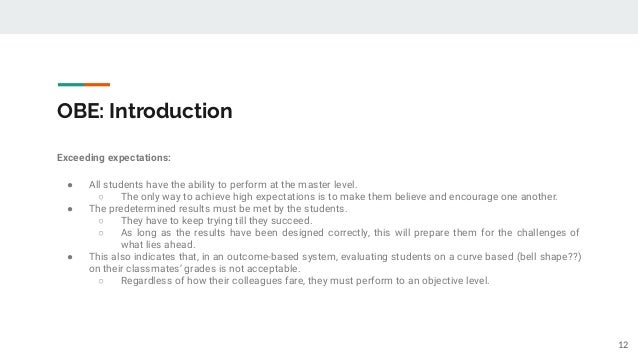 OBE: Introduction
Exceeding expectations:
● All students have the ability to perform at the master level.
○ The only way to achieve high expectations is to make them believe and encourage one another.
● The predetermined results must be met by the students.
○ They have to keep trying till they succeed.
○ As long as the results have been designed correctly, this will prepare them for the challenges of
what lies ahead.
● This also indicates that, in an outcome-based system, evaluating students on a curve based (bell shape??)
on their classmates’ grades is not acceptable.
○ Regardless of how their colleagues fare, they must perform to an objective level.
12
 