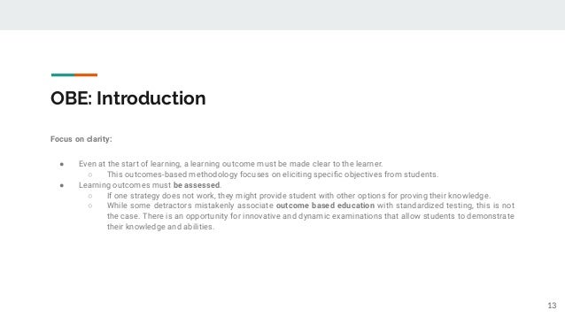 OBE: Introduction
Focus on clarity:
● Even at the start of learning, a learning outcome must be made clear to the learner.
○ This outcomes-based methodology focuses on eliciting speciﬁc objectives from students.
● Learning outcomes must be assessed.
○ If one strategy does not work, they might provide student with other options for proving their knowledge.
○ While some detractors mistakenly associate outcome based education with standardized testing, this is not
the case. There is an opportunity for innovative and dynamic examinations that allow students to demonstrate
their knowledge and abilities.
13
 
