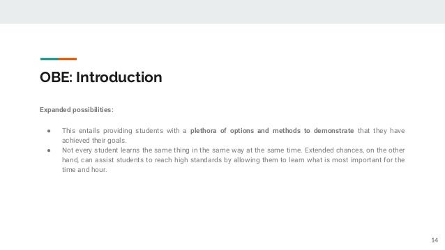 OBE: Introduction
Expanded possibilities:
● This entails providing students with a plethora of options and methods to demonstrate that they have
achieved their goals.
● Not every student learns the same thing in the same way at the same time. Extended chances, on the other
hand, can assist students to reach high standards by allowing them to learn what is most important for the
time and hour.
14
 