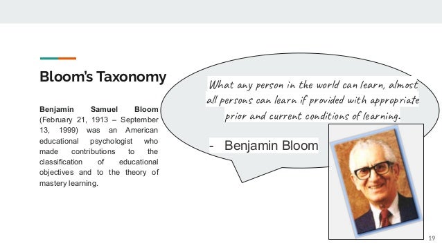 Bloom’s Taxonomy
Benjamin Samuel Bloom
(February 21, 1913 – September
13, 1999) was an American
educational psychologist who
made contributions to the
classification of educational
objectives and to the theory of
mastery learning.
What any person in the world can learn, almost
all persons can learn if provided with appropriate
prior and current conditions of learning.
- Benjamin Bloom
19
 