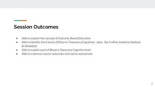 Session Outcomes
● Able to explain the concept of Outcome Based Education
● Able to identify the 6 levels of Bloom’s Taxonomy (Cognitive) - (quiz.. Top 3 will be treated to Starbuck
for Breakfast)
● Able to explain each of Bloom’s Taxonomy Cognitive level
● Able to construct course outcomes and course assessment
2
 