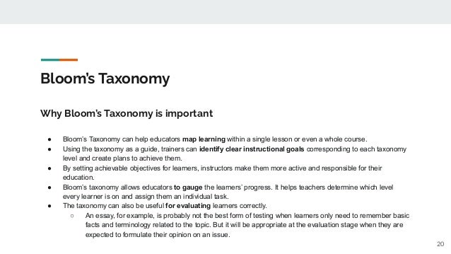 Bloom’s Taxonomy
Why Bloom’s Taxonomy is important
● Bloom’s Taxonomy can help educators map learning within a single lesson or even a whole course.
● Using the taxonomy as a guide, trainers can identify clear instructional goals corresponding to each taxonomy
level and create plans to achieve them.
● By setting achievable objectives for learners, instructors make them more active and responsible for their
education.
● Bloom’s taxonomy allows educators to gauge the learners’ progress. It helps teachers determine which level
every learner is on and assign them an individual task.
● The taxonomy can also be useful for evaluating learners correctly.
○ An essay, for example, is probably not the best form of testing when learners only need to remember basic
facts and terminology related to the topic. But it will be appropriate at the evaluation stage when they are
expected to formulate their opinion on an issue.
20
 