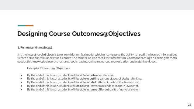 Designing Course Outcomes@Objectives
1. Remember (Knowledge)
It is the lowest level of bloom’s taxonomy hierarchical model which encompasses the ability to recall the learned information.
Before a student can understand a concept, he must be able to recall the information. Common teaching or learning methods
used at this knowledge level are lectures, book reading, online resources, memorization and watching videos.
Examples Of Learning Objectives
● By the end of this lesson, students will be able to deﬁne acceleration.
● By the end of this lesson, students will be able to outline various stages of design thinking.
● By the end of this lesson, students will be able to label different parts of the human brain.
● By the end of this lesson, students will be able to list various kinds of loops in javascript.
● By the end of this lesson, students will be able to name different parts of nervous system
25
 