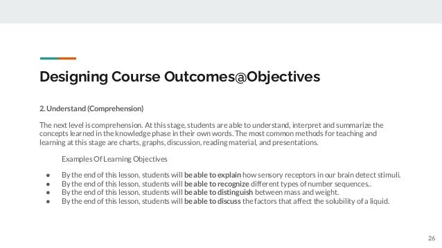 Designing Course Outcomes@Objectives
2. Understand (Comprehension)
The next level is comprehension. At this stage, students are able to understand, interpret and summarize the
concepts learned in the knowledge phase in their own words. The most common methods for teaching and
learning at this stage are charts, graphs, discussion, reading material, and presentations.
Examples Of Learning Objectives
● By the end of this lesson, students will be able to explain how sensory receptors in our brain detect stimuli.
● By the end of this lesson, students will be able to recognize different types of number sequences..
● By the end of this lesson, students will be able to distinguish between mass and weight.
● By the end of this lesson, students will be able to discuss the factors that affect the solubility of a liquid.
26
 