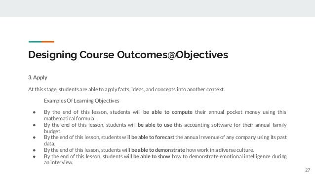 Designing Course Outcomes@Objectives
3. Apply
At this stage, students are able to apply facts, ideas, and concepts into another context.
Examples Of Learning Objectives
● By the end of this lesson, students will be able to compute their annual pocket money using this
mathematical formula.
● By the end of this lesson, students will be able to use this accounting software for their annual family
budget.
● By the end of this lesson, students will be able to forecast the annual revenue of any company using its past
data.
● By the end of this lesson, students will be able to demonstrate how work in a diverse culture.
● By the end of this lesson, students will be able to show how to demonstrate emotional intelligence during
an interview.
27
 