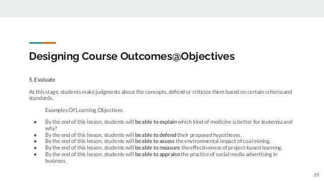 Designing Course Outcomes@Objectives
5. Evaluate
At this stage, students make judgments about the concepts, defend or criticize them based on certain criteria and
standards.
Examples Of Learning Objectives
● By the end of this lesson, students will be able to explain which kind of medicine is better for leukemia and
why?
● By the end of this lesson, students will be able to defend their proposed hypotheses.
● By the end of this lesson, students will be able to assess the environmental impact of coal mining.
● By the end of this lesson, students will be able to measure the effectiveness of project-based learning.
● By the end of this lesson, students will be able to appraise the practice of social media advertising in
business.
29
 