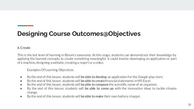 Designing Course Outcomes@Objectives
6. Create
This is the last level of learning in Bloom’s taxonomy. At this stage, students can demonstrate their knowledge by
applying the learned concepts to create something meaningful. It could involve developing an application or part
of a machine, designing a website, creating a report or a video.
Examples Of Learning Objectives
● By the end of this lesson, students will be able to develop an application for the Google play store.
● By the end of this lesson, students will be able to create ﬁnancial statements in MS Excel.
● By the end of this lesson, students will be able to compose the scientiﬁc name of an organism.
● By the end of this lesson, students will be able to come up with the innovative ideas to tackle climate
change.
● By the end of this lesson, students will be able to make their own battery charger.
30
 