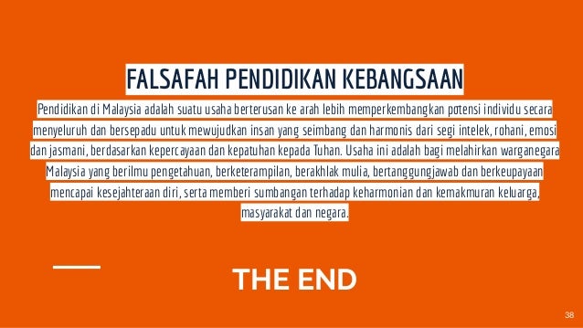 THE END
FALSAFAH PENDIDIKAN KEBANGSAAN
Pendidikan di Malaysia adalah suatu usaha berterusan ke arah lebih memperkembangkan potensi individu secara
menyeluruh dan bersepadu untuk mewujudkan insan yang seimbang dan harmonis dari segi intelek, rohani, emosi
dan jasmani, berdasarkan kepercayaan dan kepatuhan kepada Tuhan. Usaha ini adalah bagi melahirkan warganegara
Malaysia yang berilmu pengetahuan, berketerampilan, berakhlak mulia, bertanggungjawab dan berkeupayaan
mencapai kesejahteraan diri, serta memberi sumbangan terhadap keharmonian dan kemakmuran keluarga,
masyarakat dan negara.
38
 