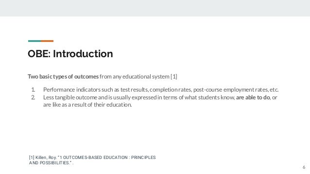 OBE: Introduction
Two basic types of outcomes from any educational system [1]
1. Performance indicators such as test results, completion rates, post-course employment rates, etc.
2. Less tangible outcome and is usually expressed in terms of what students know, are able to do, or
are like as a result of their education.
[1] Killen, Roy. “1 OUTCOMES-BASED EDUCATION : PRINCIPLES
AND POSSIBILITIES.” .
6
 