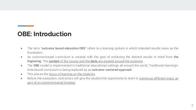OBE: Introduction
● The term “outcome based education OBE” refers to a learning system in which intended results serve as the
foundation.
● An outcome-based curriculum is created with the goal of achieving the desired results in mind from the
beginning. The content of the course and the tests are created around the outcome.
● The OBE model is implemented in traditional educational settings all around the world. Traditional learning’s
time-bound curriculum is being replaced by an outcome-centered approach.
● This places the focus of learning on the students.
● Before the evaluation, instructors will give the student the opportunity to learn in numerous different ways, as
part of an outcome-based strategy.
7
 