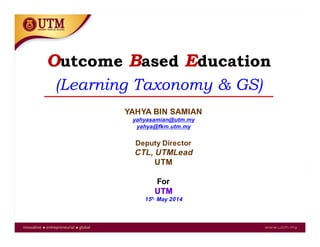 Outcome Based Education
(Learning Taxonomy & GS)
YAHYA BIN SAMIAN
yahyasamian@utm.my
yahya@fkm.utm.my
Deputy Director
CTL, UTMLead
UTM
For
UTM
15h. May 2014
 