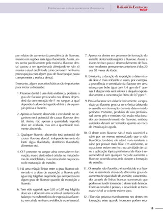 15
Evidências para o uso de fluoretos em Odontologia
por relatos de aumento da prevalência de fluorose,
mesmo em regiões sem água fluoretada. Assim, an-
tes aceita pacificamente pela maioria, fluorose den-
tal passou a ser questionada almejando-se não só
manter o atual declínio de cárie como sem nenhuma
preocupação com algum grau de fluorose que possa
comprometer a estética dental.
Entretanto, alguns conceitos básicos são importantes
para iniciar a discussão:
01. Fluorose dental é um efeito sistêmico, portanto o
grau de fluorose provocado nos dentes depen-
derá da concentração de F-
no sangue, a qual
depende da dose de ingestão diária e da exposi-
ção prévia a fluoreto.
02. Apenas o fluoreto absorvido e circulando no or-
ganismo terá potencial de causar fluorose den-
tal. Assim, não apenas a quantidade ingerida
deve ser avaliada, mas sim a quantidade real-
mente absorvida.
03. Qualquer fluoreto absorvido terá potencial de
causar fluorose dental, independentemente da
fonte (água fluoretada, dentifrício fluoretado,
alimentos etc).
04. O F-
presente no sangue afeta o esmalte em for-
mação, mas o efeito não é celular no metabolis-
mo do ameloblasto, mas extracelular no proces-
so de maturação do esmalte.
05. Há uma relação linear entre o grau fluorose ob-
servado e a dose de exposição a fluoreto pela
água (mg F/kg/dia), sugerindo que sempre haverá
algum grau de fluorose quando da exposição a
fluoreto.
06. Tem sido sugerido que 0,05 a 0,07 mg F/kg/dia
deve ser a dose máxima aceitável em termos do
balanço riscos/benefícios de exposição a fluore-
to, sem ainda nenhuma evidência experimental.
07. Apenas os dentes em processo de formação do
esmalte dental estão sujeitos a fluorose. Assim, a
idade de risco para o desenvolvimento de fluo-
rose em dentes permanentes anteriores é dos 20
aos 30 meses de idade.
08. Entretanto, a duração da exposição a determina-
da dose é mais relevante e assim, por exemplo,
a prevalência e severidade da fluorose em uma
criança que bebe água com 1,4 ppm de F-
ape-
nas 1 dia por mês será inferior a daquela exposta
diariamente a concentração ótima de 0,7 ppm F-
.
09. Para a fluorose ser visível clinicamente, a expo-
sição ao fluoreto precisa ser crônica (afetando
o esmalte em formação durante determinado
período). Portanto, produtos de uso profissio-
nal como géis e vernizes não estão relaciona-
dos ao desenvolvimento de fluorose, embora
cuidados devam ser tomados quanto ao risco
de intoxicação aguda.
10. O dente com fluorose não é mais suscetível a
cárie por ser menos mineralizado que o não
fluorótico; também, ele não é mais resistente a
cárie por possuir mais flúor. Em acréscimo, se
o paciente estiver em risco ou atividade de cá-
rie a aplicação tópica profissional de flúor é re-
comendável sem qualquer risco de aumentar a
fluorose, ocorrida anos atrás durante a formação
do esmalte.
11. O esmalte não fluorótico é translúcido e a fluo-
rose se manifesta através de diferentes graus de
aumento de opacidade do esmalte, caracteriza-
dos através de linhas brancas transversais que
podem se fundir tornando o dente todo branco.
Como o esmalte é poroso, a opacidade se torna
mais visível se o dente estiver seco.
12. Flúor não provoca manchamento nos dentes em
formação; estes quando irrompem podem estar
 