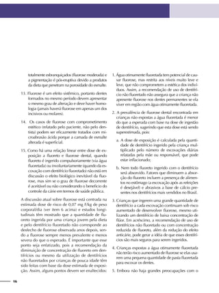 16
totalmente esbranquiçados (fluorose moderada) e
a pigmentação é pós-eruptiva devido a produtos
da dieta que penetram na porosidade do esmalte.
13. Fluorose é um efeito sistêmico, portanto dentes
formados no mesmo período devem apresentar
o mesmo grau de alteração e deve haver homo-
logia (jamais haverá fluorose em apenas um dos
incisivos ou molares).
14. Os casos de fluorose com comprometimento
estético (relatado pelo paciente, não pelo den-
tista) podem ser eficazmente tratados com mi-
croabrasão ácida porque a camada de esmalte
alterada é superficial.
15. Como há uma relação linear entre dose de ex-
posição a fluoreto e fluorose dental, quando
fluoreto é ingerido compulsoriamente (via água
fluoretada) ou involuntariamente (quando da es-
covação com dentifrício fluoretado) não está em
discussão o efeito biológico inevitável da fluo-
rose, mas sim se o grau de fluorose decorrente
é aceitável ou não considerando o beneficio do
controle da cárie em termos de saúde pública.
A discussão atual sobre fluorose está centrada na
estimada dose de risco de 0,07 mg F/kg de peso
corporal/dia (ver item 6 acima) e estudos longi-
tudinais têm mostrado que a quantidade de flu-
oreto ingerida por uma criança jovem pela dieta
e pelo dentifrício fluoretado não corresponde ao
desfecho de fluorose observada anos depois, sen-
do a fluorose sempre menos prevalente e menos
severa do que o esperado. É importante que esse
ponto seja enfatizado, pois a recomendação da
diminuição de concentração de fluoreto em den-
tifrícios ou mesmo da utilização de dentifrícios
não fluoretados por crianças de pouca idade têm
sido feitas com base da dose estimada de exposi-
ção. Assim, alguns pontos devem ser enaltecidos:
1. Água otimamente fluoretada tem potencial de cau-
sar fluorose, mas restrita aos níveis muito leve e
leve, que não comprometem a estética dos indiví-
duos. Assim, a recomendação de uso de dentifrí-
cio não fluoretado não assegura que a criança não
apresente fluorose nos dentes permanentes se ela
viver em região com água otimamente fluoretada.
2. A prevalência de fluorose dental encontrada em
crianças não expostas a água fluoretada é menor
do que a esperada com base na dose de ingestão
de dentifrício, sugerindo que esta dose está sendo
superestimada, pois:
a. A dose de exposição é calculada pela quanti-
dade de dentifrício ingerido pela criança mul-
tiplicado pelo número de escovações diárias
relatadas pela mãe ou responsável, que pode
estar inflacionado;
b. Nem todo fluoreto ingerido com o dentifrício
será absorvido. Fatores que diminuem a absor-
ção do fluoreto incluem a presença de alimen-
tos no estômago (a escovação após as refeições
é desejável) e abrasivos a base de cálcio pre-
sentes nos dentifrícios mais vendidos no Brasil.
3. Crianças que ingerem uma grande quantidade de
dentifrício a cada escovação continuam sob risco
aumentado de desenvolver fluorose, mesmo uti-
lizando um dentifrício de baixa concentração de
flúor. Em acréscimo, a recomendação de uso de
dentifrícios não fluoretado ou com concentração
reduzida de fluoreto, além da redução do efeito
anticárie, pode gerar a idéia de que esses dentifrí-
cios são mais seguros para serem ingeridos.
4. Crianças expostas a água otimamente fluoretada
não terão risco aumentado de fluorose se elas usa-
rem uma pequena quantidade de pasta fluoretada
para escovar os dentes.
5. Embora não haja grandes preocupações com o
 