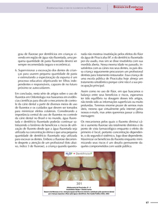 17
Evidências para o uso de fluoretos em Odontologia
grau de fluorose por dentifrícios em crianças vi-
vendo em região de água não fluoretada, uma pe-
quena quantidade de pasta fluoretada deverá ser
sempre recomendada (segura e econômica).
6. Supervisionar a escovação dos dentes de crian-
ças para usarem pequena quantidade de pasta
e estimulando a expectoração da espuma é um
processo educativo objetivando ter filhos inde-
pendentes e responsáveis, capazes de no futuro
próximo se autocuidarem.
Em conclusão, nesta série de artigos sobre o uso de
fluoretos em Odontologia nos baseamos em evidên-
cias científicas para discutir o mecanismo de contro-
le da cárie dental a partir de diversos meios de uso
de fluoretos e os cuidados que devem ser tomados
para minimizar efeitos colaterais. Considerando a
importância central do uso de fluoretos no controle
da cárie dental no Brasil e no mundo, água fluore-
tada e dentifrício fluoretado poderão continuar sa-
tisfazendo o binômio de benefícios x riscos de utili-
zação de fluoreto desde que a água fluoretada seja
utilizada na concentração ótima e que uma pequena
quantidade de dentifrício fluoretado seja utilizada
para escovar os dentes. Embora a fluorose decorren-
te desperte a atenção de um profissional (foto abai-
xo, índice 3 de fluorose), a criança quando questio-
nada não mostrou insatisfação pelos efeitos do flúor
da água de Piracicaba-SP, e do dentifrício fluoretado
por ela usado, mas sim se disse insatisfeita com sua
mordida aberta. Nessa mesma idade no passado, in-
satisfeitos com as cáries nos seus dentes, os pais des-
sa criança seguramente procuraram um profissional
dentista para tratamento restaurador. Essa criança de
uma escola pública de Piracicaba hoje almeja um
tratamento ortodôntico porque cárie não é a sua pre-
ocupação principal.
Assim como no uso de flúor, em que buscamos o
balanço entre seus benefícios e riscos, esperamos
ter tido equilíbrio na dosagem desses três artigos,
não tendo sido as informações superficiais ou muito
profundas. Teremos enorme prazer de sermos mais
úteis, mesmo que virtualmente pela internet pelos
nossos e-mails, mas antes queremos passar a última
mensagem:
Os mecanismos pelos quais o fluoreto diminui cá-
rie e aumenta fluorose são totalmente distintos e do
ponto de vista farmacológico enquanto o efeito do
primeiro é local, portanto concentração dependen-
te, o do segundo é sistêmico, logo dose dependente.
Maximizar os benefícios do fluoreto enquanto mini-
mizando seus riscos é um desafio permanente da-
queles comprometidos com saúde pública.
 