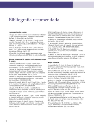 18
Bibliografia recomendada
Livros e publicações avulsas:
1. Cury JA. Uso do flúor e controle da cárie como doença. In: Baratieri
LN et al. Odontologia Restauradora: fundamentos e possibilidades.
São Paulo: Ed. Santos, 2001, cap. 2, p.31-68.
2. Elwood R, Fejerskov O, Cury JA, Clarkson B. Fluoride in caries
control. In: Fejerskov O, Kidd E. (Org.). Dental caries: The disease
and its clinical management. 2a. ed. Oxford: Blackwell & Munksgaard,
2008, cap. 19. p.287-323.
3. Tenuta LMA, Cury JA. Fluoreto: da ciência à prática clínica. In:
Assed S. (Org.). Bases científicas para a prática clínica. São Paulo:
Artes Médicas, 2005, cap. 4, p.113-152.
4. Tenuta LMA, Cury JA. Fluoreto na prática de promoção de saúde,
individual e coletiva. Cadernos da ABOPREV IV, Rio de Janeiro, Maio 2005.
Revisões sistemáticas da literatura, meta-análises e artigos
de revisão:
1. American Dental Association Council on Scientific Affairs.
Professionally applied topical fluoride: evidence-based clinical
recommendations. J Am Dent Assoc. 2006;137(8):1151-1159.
2. Ammari AB, Bloch-Zupan A, Ashley PF. Systematic review of
studies comparing the anti-caries efficacy of children’s toothpaste
containing 600 ppm of fluoride or less with high fluoride toothpastes
of 1,000 ppm or above. Caries Res. 2003;37(2):85-92.
3. Bardsen A. “Risk periods” associated with the development of dental
fluorosis in maxillary permanent central incisors: a meta-analysis.
Acta Odontol Scand. 1999;57(5):247-256.
4. Benson PE, Parkin N, Millett DT, Dyer FE, Vine S, Shah A. Fluorides
for the prevention of white spots on teeth during fixed brace treatment.
Cochrane Database Syst Rev. 2004;(3):CD003809.
5. Cury JA, Tenuta LM. How to maintain a cariostatic fluoride
concentration in the oral environment. Adv Dent Res. 2008;20(1):13-16.
6. Levy SM. An update on fluorides and fluorosis. J Can Dent Assoc.
2003;69(5):286-291.
7. Marinho VC, Higgins JP, Sheiham A, Logan S. Fluoride toothpastes
for preventing dental caries in children and adolescents. Cochrane
Database Syst Rev. 2003;(1):CD002278.
8. Marinho VC, Higgins JP, Logan S, Sheiham A. Topical fluoride
(toothpastes, mouthrinses, gels or varnishes) for preventing dental
caries in children and adolescents. Cochrane Database Syst Rev.
2003;(4):CD002782.
9. Marinho VC, Higgins JP, Sheiham A, Logan S. Combinations of
topical fluoride (toothpastes, mouthrinses, gels, varnishes) versus
single topical fluoride for preventing dental caries in children and
adolescents. Cochrane Database Syst Rev. 2004;(1):CD002781.
10. Marinho VC. Evidence-based effectiveness of topical fluorides.
Adv Dent Res. 2008;20(1):3-7.
11. McDonagh MS, Whiting PF, Wilson PM, Sutton AJ, Chestnutt
I, Cooper J, Misso K, Bradley M, Treasure E, Kleijnen J. Systematic
review of water fluoridation. BMJ. 2000;321(7265):855-859.
12. Randall RC, Wilson NH. Glass-ionomer restoratives: a
systematic review of a secondary caries treatment effect. J Dent Res.
1999;78(2):628-637.
13. Whelton HP, Ketley CE, McSweeney F, O’Mullane DM. A review of
fluorosis in the European Union: prevalence, risk factors and aesthetic
issues. Community Dent Oral Epidemiol. 2004;32 Suppl 1:9-18.
Artigos científicos:
1. Cury JA, Del Fiol FS, Tenuta LM, Rosalen PL. Low-fluoride
dentifrice and gastrointestinal fluoride absorption after meals. J Dent
Res. 2005;84(12):1133-1137.
2. Lima TJ, Ribeiro CC, Tenuta LM, Cury JA. Low-fluoride dentifrice
and caries lesion control in children with different caries experience: a
randomized clinical trial. Caries Res. 2008;42(1):46-50.
3. Lima YB, Cury JA. Ingestão de flúor por crianças pela água e
dentifrício. Rev Saude Publica. 2001;35(6):576-81.
4. Martins CC, Paiva SM, Lima-Arsati YB, Ramos-Jorge ML, Cury JA.
Prospective study of the association between fluoride intake and dental
fluorosis in permanent teeth. Caries Res 2008;42(2):125-133.
5. Menezes LMB, Sousa M da LR, Rodrigues LK, Cury JA.
Autopercepção da fluorose pela exposição a flúor pela água e
dentifrício. Rev Saúde Pública. 2002;36(6):752-754.
6. Paiva SM, Lima YB, Cury JA. Fluoride intake by Brazilian children
from two communities with fluoridated water. Community Dent Oral
Epidemiol. 2003;31(3):184-191.
7. Tenuta LMA, Cerezetti RV, Del Bel Cury AA, Tabchoury CPM, Cury
JA. Fluoride release from CaF2
and enamel demineralization. J Dent
Res. 2008;87(11):1032-1036.
8. Tenuta LMA, Zamataro CB, Del Bel Cury AA, Tabchoury CPM,
Cury JA. Mechanism of fluoride dentifrice effect on enamel
demineralization. Caries Res. 2009;43(4):278-285.
 