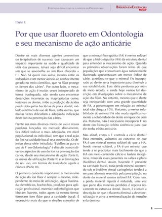 5
Evidências para o uso de fluoretos em Odontologia
Dentre os mais diversos agentes preventivos
ou terapêuticos de sucesso, que causaram um
impacto importante na saúde e qualidade de
vida das pessoas, talvez seja difícil encontrar
um que se assemelhe ao íon flúor (fluoreto =
F-
). Não há quem não saiba, mesmo entre os
indivíduos com menor acesso ao conhecimento
gerado no meio científico, que “o flúor protege
os dentes das cáries”. Por outro lado, o meca-
nismo de ação é muitas vezes interpretado de
forma inadequada, não sendo raro encontrar
descrições incorretas ou inapropriadas como:
fortalece os dentes, inibe a produção de ácidos
produzidos pelas bactérias da placa dental, mé-
todo sistêmico de uso de flúor, entre outras, que
muitas vezes dificultam a adequada indicação
deste íon na prevenção das cáries.
Frente aos mais diversos meios de uso e novos
produtos lançados no mercado diariamente,
fica difícil indicar o mais adequado, em nível
populacional ou individual, sem que a real ação
do íon na cavidade bucal seja conhecida. O ob-
jetivo dessa série intitulada “Evidências para o
uso de F-
em Odontologia” é discutir os mais di-
versos aspectos do uso do íon na prevenção das
cáries, desde seu mecanismo de ação (Parte I),
os meios de utilização (Parte II) e as limitações
de seu uso, em termos de toxicidade aguda e
crônica (Parte III).
O primeiro conceito importante: o mecanismo
de ação do íon flúor é sempre o mesmo, inde-
pendente do meio de utilização. Água fluoreta-
da, dentifrícios, bochechos, produtos para apli-
cação profissional, materiais odontológicos que
liberam fluoreto, todos agem da mesma forma:
fornecem íons flúor para a cavidade bucal. É
necessário mais do que o simples conceito de
que o mineral fluorapatita (FA) é menos solúvel
do que a hidroxiapatita (HA) da estrutura dental
para entender o mecanismo de ação. Quando
as primeiras observações foram feitas de que
populações que consumiam água naturalmente
fluoretada apresentavam um menor índice de
cárie, acreditou-se que o mineral FA incorpo-
rado ao dente seria importante para diminuir a
sua solubilidade. Essa idéia perdurou por mais
de meio século, e ainda hoje vemos tal des-
crição em divulgações sobre o mecanismo de
ação do flúor. No entanto, mesmo que o dente
seja enriquecido com uma grande quantidade
de FA, a porcentagem em relação ao mineral
total não chega a 10%. Portanto, a menor solu-
bilidade do mineral FA não muda significativa-
mente a solubilidade do dente enriquecido com
ela. Portanto, não é necessário incorporar F-
no
dente em formação (efeito sistêmico) para que
ele tenha efeito anticárie.
Mas afinal, como o F-
controla a cárie dental?
Para entender, voltamos ao conceito de que
FA é um mineral menos solúvel do que a HA.
Sendo menos solúvel, a FA é um mineral que
tende a se precipitar mais facilmente do que a
HA em meio contendo cálcio e fosfato inorgâ-
nico, minerais esses presentes na saliva e placa
(biofilme) dental. Assim, havendo F-
presente
na cavidade bucal, toda perda mineral ocorren-
do sob o biofilme dental cariogênico tenderá a
ser parcialmente revertida pela precipitação no
dente do mineral menos solúvel FA. Com isso,
a perda mineral líquida é reduzida, uma vez
que parte dos minerais perdidos é reposta no-
vamente na estrutura dental. Assim, é comum a
descrição de que o fluoreto diminui a desmine-
ralização e ativa a remineralização do esmalte
e da dentina.
Por que usar fluoreto em Odontologia
e seu mecanismo de ação anticárie
Parte I:
 