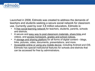 Launched in 2008, Edmodo was created to address the demands of teachers and students seeking a secure social network for classroom use. Currently used by over 3.8 million educators, Edmodo is: A  free social learning network  for teachers, students, parents, schools and districts. A secure and  easy way to post classroom materials, share links  and videos, and  access homework, grades and school notices. A  storage and sharing platform  for all forms of digital content – blogs, links, pictures, video, documents, presentations, and more.  Accessible online or using any mobile device , including Android and iOS. Edmodo has special institutional features for schools and districts that can be accessed for free by administrators. 