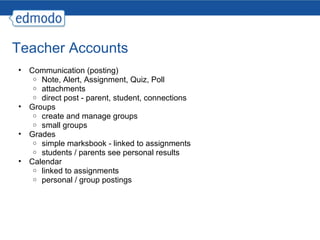 Teacher Accounts Communication (posting) Note, Alert, Assignment, Quiz, Poll attachments direct post - parent, student, connections Groups create and manage groups small groups Grades simple marksbook - linked to assignments students / parents see personal results Calendar linked to assignments personal / group postings 