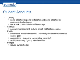 Student Accounts   Library items attached to posts by teacher and items attached to assignment submissions Backpack - personal virtual file storage Settings account management: picture, email, notifications, name Profile information about themselves  - how they like to learn and broad career goal connections - teachers, classmates, parent(s) activity summary / group memberships Badges issued by teacher(s) 