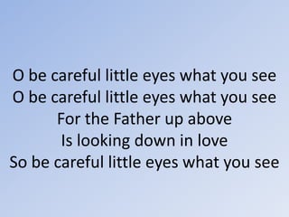 O be careful little eyes what you seeO be careful little eyes what you seeFor the Father up aboveIs looking down in loveSo be careful little eyes what you see 