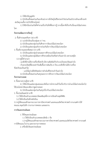 23
1.1 ให้นักเรียนดูคลิป
1.2 นักเรียนทั้งหมดร่วมกันยกตัวอย่างการชั่งวัตถุในชีวิตประจาวันร่วมกันอภิปรายถึงแรงที่กระทา
ต่อวัตถุรวมทั้งการนาไปใช้ประโยชน์
1.3 ให้นักเรียนร่วมกันตั้งคาถามเกี่ยวกับสิ่งที่ต้องการรู้ จากเนื้อหาที่เกี่ยวกับเรื่องแรงโน้มถ่วงของ
โลก
กิจกรรมพัฒนาการเรียนรู้
2. ขั้นสารวจและค้นหา (60 นาที)
2.1 แบ่งนักเรียนเป็นกลุ่มละ 6-7 คน
2.2 นักเรียนแต่ละกลุ่มร่วมกันศึกษาการวัดแรงโน้มถ่วงของโลก
2.3 นักเรียนแต่ละกลุ่มอภิปรายร่วมกันถึงการวัดแรงโน้มถ่วงของโลก
3. ขั้นอธิบายและลงข้อสรุป (15 นาที)
3.1 นักเรียนแต่ละกลุ่มนาเสนอผลการศึกษาแรงโน้มถ่วงของโลก
3.2 นักเรียนแต่ละกลุ่มได้ผลการศึกษาเหมือนกันหรือต่างกันอย่างไร เพราะเหตุใด
3.3 ครูตั้งคาถามว่า
- แรงดึงที่อ่านได้จากเครื่องชั่งสปริง มีความสัมพันธ์กับจานวนก้อนของวัตถุอย่างไร
- ถ้าแขวนวัตถุที่มีมวลเท่ากันเพิ่มขึ้นจากเดิมเป็น 6 ก้อน แรงดึงที่อ่านได้จากเครื่อง
ชั่งสปริงจะเป็นเท่าใด
- แรงโน้มถ่วงมีอิทธิพลต่อการดาเนินชีวิตประจาวันอย่างไร
3.4 นักเรียนทั้งหมดร่วมกันสรุปผลจากการศึกษาการวัดแรงโน้มถ่วงของโลก
กิจกรรมรวบยอด
4. ขั้นขยายความรู้(60 นาที)
4.1 ให้นักเรียนแต่ละกลุ่มเสนอแนวคิดในการนาความเข้าใจเกี่ยวกับการนาแรงโน้มถ่วงของโลกไป
ใช้ประโยชน์ (คิดออกเสียง) (พูดถ่ายทอด)
4.2 นักเรียนแต่ละกลุ่มร่วมกันสรุปเกี่ยวกับแรงโน้มถ่วงของโลก
5. ขั้นประเมินผล(30 นาที)
5.1 ให้นักเรียนทาแบบทดสอบวัดผลสัมฤทธิ์ทางการเรียนด้านพุทธิพิสัย
5.2 ให้นักเรียนบันทึกหลังเรียน
5.3 ครูให้คะแนนทักษะกระบวนการทางวิทยาศาสตร์ และคะแนนจิตวิทยาศาสตร์ จากเกณฑ์การให้
คะแนน สมุดบันทึก รายงานการทดลอง และผลงาน
การวัดและประเมินผล
1. วิธีวัดและประเมินผล
1.1 ให้นักเรียนทาแบบทดสอบอัตนัย 1 ข้อ
1.2 ครูให้คะแนนทักษะกระบวนการทางวิทยาศาสตร์ และคะแนนจิตวิทยาศาสตร์ จากเกณฑ์
การให้คะแนน ใบงาน และรายงานการทดลอง
2. เครื่องมือวัดและประเมินผล
 