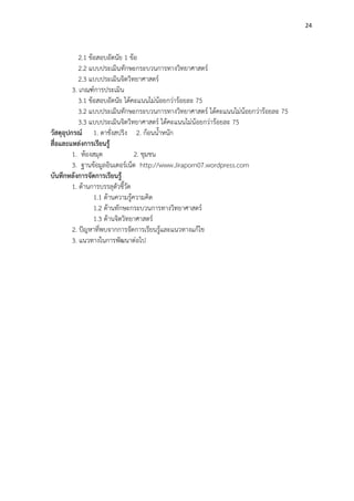 24
2.1 ข้อสอบอัตนัย 1 ข้อ
2.2 แบบประเมินทักษะกระบวนการทางวิทยาศาสตร์
2.3 แบบประเมินจิตวิทยาศาสตร์
3. เกณฑ์การประเมิน
3.1 ข้อสอบอัตนัย ได้คะแนนไม่น้อยกว่าร้อยละ 75
3.2 แบบประเมินทักษะกระบวนการทางวิทยาศาสตร์ ได้คะแนนไม่น้อยกว่าร้อยละ 75
3.3 แบบประเมินจิตวิทยาศาสตร์ ได้คะแนนไม่น้อยกว่าร้อยละ 75
วัสดุอุปกรณ์ 1. ตาชั่งสปริง 2. ก้อนน้าหนัก
สื่อและแหล่งการเรียนรู้
1. ห้องสมุด 2. ชุมชน
3. ฐานข้อมูลอินเตอร์เน็ต http://www.Jiraporn07.wordpress.com
บันทึกหลังการจัดการเรียนรู้
1. ด้านการบรรลุตัวชี้วัด
1.1 ด้านความรู้ความคิด
1.2 ด้านทักษะกระบวนการทางวิทยาศาสตร์
1.3 ด้านจิตวิทยาศาสตร์
2. ปัญหาที่พบจากการจัดการเรียนรู้และแนวทางแก้ไข
3. แนวทางในการพัฒนาต่อไป
 
