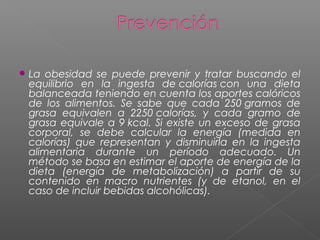  La obesidad se puede prevenir y tratar buscando el
equilibrio en la ingesta de calorías con una dieta
balanceada teniendo en cuenta los aportes calóricos
de los alimentos. Se sabe que cada 250 gramos de
grasa equivalen a 2250 calorías, y cada gramo de
grasa equivale a 9 kcal. Si existe un exceso de grasa
corporal, se debe calcular la energía (medida en
calorías) que representan y disminuirla en la ingesta
alimentaria durante un período adecuado. Un
método se basa en estimar el aporte de energía de la
dieta (energía de metabolización) a partir de su
contenido en macro nutrientes (y de etanol, en el
caso de incluir bebidas alcohólicas).
 