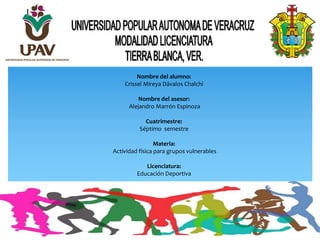 Nombre del alumno:
Crissel Mireya Dávalos Chalchi
Nombre del asesor:
Alejandro Marrón Espinoza
Cuatrimestre:
Séptimo semestre
Materia:
Actividad física para grupos vulnerables
Licenciatura:
Educación Deportiva
 