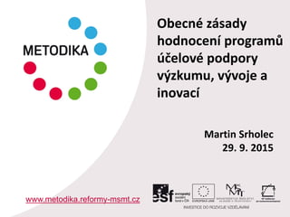Martin Srholec
29. 9. 2015
www.metodika.reformy-msmt.cz
Obecné zásady
hodnocení programů
účelové podpory
výzkumu, vývoje a
inovací
 