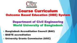 Course Curriculum
Outcome Based Education (OBE) System
Department of Civil Engineering
World University of Bangladesh
 Bangladesh Accreditation Council (BAC)
 BAETE accreditation
 University Grants Commission (UGC)
 
