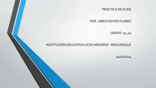PRACTICA DE SLIDE
POR : OBED HOYOS FLORES
GRUPO :10_01
INSTITUCIÓN EDUCATIVA LICEO MODRNO MAGUANGUE
24/02/2014
 