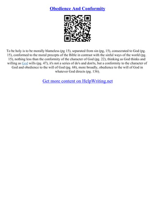 Obedience And Conformity
To be holy is to be morally blameless (pg 15), separated from sin (pg, 15), consecrated to God (pg.
15), conformed to the moral precepts of the Bible in contrast with the sinful ways of the world (pg.
15), nothing less than the conformity of the character of God (pg. 22), thinking as God thinks and
willing as God wills (pg. 47), it's not a series of do's and don'ts, but a conformity to the character of
God and obedience to the will of God (pg. 68), more broadly, obedience to the will of God in
whatever God directs (pg. 136).
Get more content on HelpWriting.net
 