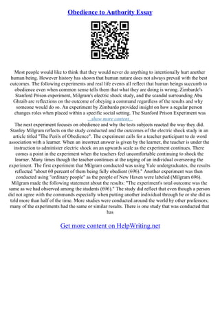 Obedience to Authority Essay
Most people would like to think that they would never do anything to intentionally hurt another
human being. However history has shown that human nature does not always prevail with the best
outcomes. The following experiments and real life events all reflect that human beings succumb to
obedience even when common sense tells them that what they are doing is wrong. Zimbardo's
Stanford Prison experiment, Milgram's electric shock study, and the scandal surrounding Abu
Ghraib are reflections on the outcome of obeying a command regardless of the results and why
someone would do so. An experiment by Zimbardo provided insight on how a regular person
changes roles when placed within a specific social setting. The Stanford Prison Experiment was
...show more content...
The next experiment focuses on obedience and why the tests subjects reacted the way they did.
Stanley Milgram reflects on the study conducted and the outcomes of the electric shock study in an
article titled "The Perils of Obedience". The experiment calls for a teacher participant to do word
association with a learner. When an incorrect answer is given by the learner, the teacher is under the
instruction to administer electric shock on an upwards scale as the experiment continues. There
comes a point in the experiment when the teachers feel uncomfortable continuing to shock the
learner. Many times though the teacher continues at the urging of an individual overseeing the
experiment. The first experiment that Milgram conducted was using Yale undergraduates, the results
reflected "about 60 percent of them being fully obedient (696)." Another experiment was then
conducted using "ordinary people" as the people of New Haven were labeled (Milgram 696).
Milgram made the following statement about the results: "The experiment's total outcome was the
same as we had observed among the students (696)." The study did reflect that even though a person
did not agree with the commands especially when putting another individual through he or she did as
told more than half of the time. More studies were conducted around the world by other professors;
many of the experiments had the same or similar results. There is one study that was conducted that
has
Get more content on HelpWriting.net
 