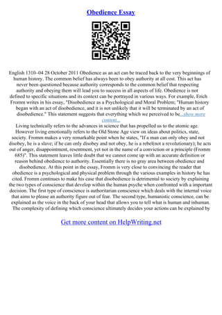 Obedience Essay
English 1310–04 28 October 2011 Obedience as an act can be traced back to the very beginnings of
human history. The common belief has always been to obey authority at all cost. This act has
never been questioned because authority corresponds to the common belief that respecting
authority and obeying them will lead you to success in all aspects of life. Obedience is not
defined to specific situations and its context can be portrayed in various ways. For example, Erich
Fromm writes in his essay, "Disobedience as a Psychological and Moral Problem; "Human history
began with an act of disobedience, and it is not unlikely that it will be terminated by an act of
disobedience." This statement suggests that everything which we perceived to be...show more
content...
Living technically refers to the advances in science that has propelled us to the atomic age.
However living emotionally refers to the Old Stone Age view on ideas about politics, state,
society. Fromm makes a very remarkable point when he states, "If a man can only obey and not
disobey, he is a slave; if he can only disobey and not obey, he is a rebel(not a revolutionary); he acts
out of anger, disappointment, resentment, yet not in the name of a conviction or a principle (Fromm
685)". This statement leaves little doubt that we cannot come up with an accurate definition or
reason behind obedience to authority. Essentially there is no gray area between obedience and
disobedience. At this point in the essay, Fromm is very close to convincing the reader that
obedience is a psychological and physical problem through the various examples in history he has
cited. Fromm continues to make his case that disobedience is detrimental to society by explaining
the two types of conscience that develop within the human psyche when confronted with a important
decision. The first type of conscience is authoritarian conscience which deals with the internal voice
that aims to please an authority figure out of fear. The second type, humanistic conscience, can be
explained as the voice in the back of your head that allows you to tell what is human and inhuman.
The complexity of defining which conscience ultimately decides your actions can be explained by
Get more content on HelpWriting.net
 
