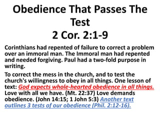 Obedience That Passes The
Test
2 Cor. 2:1-9
Corinthians had repented of failure to correct a problem
over an immoral man. The Immoral man had repented
and needed forgiving. Paul had a two-fold purpose in
writing.
To correct the mess in the church, and to test the
church's willingness to obey in all things. One lesson of
text: God expects whole-hearted obedience in all things.
Love with all we have. (Mt. 22:37) Love demands
obedience. (John 14:15; 1 John 5:3) Another text
outlines 3 tests of our obedience (Phil. 2:12-16).
 