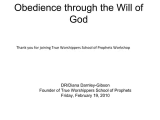 Obedience through the Will of God DR/Diana Darnley-Gibson Founder of True Worshippers School of Prophets Friday, February 19, 2010 Thank you for joining True Worshippers School of Prophets Workshop 