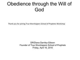 Obedience through the Will of God DR/Diana Darnley-Gibson Founder of True Worshippers School of Prophets Friday, April 16, 2010 Thank you for joining True Worshippers School of Prophets Workshop 