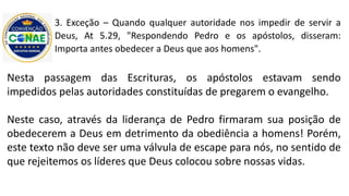 3. Exceção – Quando qualquer autoridade nos impedir de servir a
Deus, At 5.29, "Respondendo Pedro e os apóstolos, disseram:
Importa antes obedecer a Deus que aos homens".
Nesta passagem das Escrituras, os apóstolos estavam sendo
impedidos pelas autoridades constituídas de pregarem o evangelho.
Neste caso, através da liderança de Pedro firmaram sua posição de
obedecerem a Deus em detrimento da obediência a homens! Porém,
este texto não deve ser uma válvula de escape para nós, no sentido de
que rejeitemos os líderes que Deus colocou sobre nossas vidas.
 