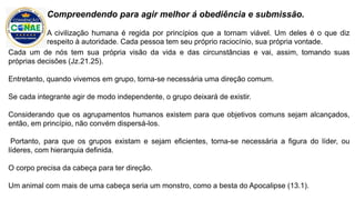 Cada um de nós tem sua própria visão da vida e das circunstâncias e vai, assim, tomando suas
próprias decisões (Jz.21.25).
Entretanto, quando vivemos em grupo, torna-se necessária uma direção comum.
Se cada integrante agir de modo independente, o grupo deixará de existir.
Considerando que os agrupamentos humanos existem para que objetivos comuns sejam alcançados,
então, em princípio, não convém dispersá-los.
Portanto, para que os grupos existam e sejam eficientes, torna-se necessária a figura do líder, ou
líderes, com hierarquia definida.
O corpo precisa da cabeça para ter direção.
Um animal com mais de uma cabeça seria um monstro, como a besta do Apocalipse (13.1).
Compreendendo para agir melhor á obediência e submissão.
A civilização humana é regida por princípios que a tornam viável. Um deles é o que diz
respeito à autoridade. Cada pessoa tem seu próprio raciocínio, sua própria vontade.
 