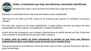 Rejeitavam a autoridade divina e não havia autoridade humana estabelecida.
Não havia rei em Israel (Jz.21.25). Cada juiz se levantava para exercer um ministério de pequena
duração.
Por outro lado, quando os reis foram estabelecidos, a nação judaica conheceu sua época de maior
prosperidade em toda a história, principalmente no reinado de Salomão.
A partir daí os reis começaram a se corromper, distanciando-se do padrão deixado por Davi. Então todo
o povo também foi se perdendo até que foram para o cativeiro.
A melhor parte da história de Israel corresponde ao período em que havia uma liderança
estabelecida por Deus e que dirigia o povo de acordo com a vontade divina.
Todo grupo precisa de uma liderança. Se ela não existir, cada um fará o que bem lhe parecer, até que o
grupo se desintegre.
Então, é necessário que haja uma liderança claramente identificada.
Na época dos juízes, o povo de Israel vivia caindo sob o jugo dos inimigos.
 