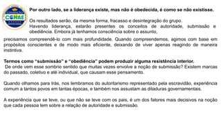 precisamos compreendê-lo com mais profundidade. Quando compreendemos, agimos com base em
propósitos conscientes e de modo mais eficiente, deixando de viver apenas reagindo de maneira
instintiva.
Termos como “submissão” e “obediência” podem produzir alguma resistência interior.
De onde vem esse sombrio sentido que muitas vezes envolve a noção de submissão? Existem marcas
do passado, coletivo e até individual, que causam esse pensamento.
Quando olhamos para trás, nos lembramos do autoritarismo representado pela escravidão, experiência
comum a tantos povos em tantas épocas, e também nos assustam as ditaduras governamentais.
A experiência que se teve, ou que não se teve com os pais, é um dos fatores mais decisivos na noção
que cada pessoa tem sobre a relação de autoridade e submissão.
Por outro lado, se a liderança existe, mas não é obedecida, é como se não existisse.
Os resultados serão, da mesma forma, fracasso e desintegração do grupo.
Havendo liderança, estarão presentes os conceitos de autoridade, submissão e
obediência. Embora já tenhamos consciência sobre o assunto,
 