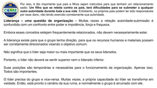 Liderança – uma questão de organização – Muitas vezes a relação autoridade-submissão é
confundida com um confronto entre poder e impotência, força e fraqueza.
Embora esses conceitos estejam frequentemente relacionados, não devem necessariamente estar.
A liderança existe para que o grupo tenha direção, para que os recursos humanos e materiais possam
ser corretamente direcionados visando o objetivo comum.
Não significa que o líder seja maior ou mais importante que os seus liderados.
Portanto, o líder não deverá se sentir superior nem o liderado inferior.
Suas posições são temporárias e necessárias para o funcionamento da organização. Apenas isso.
Todos são importantes.
O líder precisa do grupo e vice-versa. Muitas vezes, a própria capacidade do líder se transforma em
vaidade. Então, está pronto o cenário da sua ruína, e normalmente o grupo é arruinado com ele.
Por isso, é tão importante que pais e filhos sejam instruídos para que tenham um relacionamento
sadio. Um filho que se rebela contra os pais, terá dificuldades para se submeter a qualquer
outra autoridade durante toda a sua vida. Entretanto, os próprios pais podem ter sido responsáveis
por esse dano, não tendo exercido corretamente sua autoridade.
 
