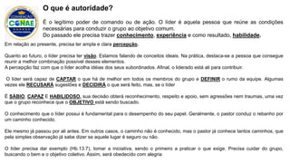 Em relação ao presente, precisa ter ampla e clara percepção.
Quanto ao futuro, o líder precisa ter visão. Estamos falando de conceitos ideais. Na prática, destaca-se a pessoa que consegue
reunir a melhor combinação possível desses elementos.
A percepção faz com que o líder acolha idéias dos seus subordinados. Afinal, o liderado está ali para contribuir.
O líder será capaz de CAPTAR o que há de melhor em todos os membros do grupo e DEFINIR o rumo da equipe. Algumas
vezes ele RECUSARÁ sugestões e DECIDIRÁ o que será feito, mas, se o líder
É SÁBIO, CAPAZ E HABILIDOSO, sua decisão obterá reconhecimento, respeito e apoio, sem agressões nem traumas, uma vez
que o grupo reconhece que o OBJETIVO está sendo buscado.
O conhecimento que o líder possui é fundamental para o desempenho do seu papel. Geralmente, o pastor conduz o rebanho por
um caminho conhecido.
Ele mesmo já passou por ali antes. Em outros casos, o caminho não é conhecido, mas o pastor já conhece tantos caminhos, que
pela simples observação já sabe dizer se aquele lugar é seguro ou não.
O líder precisa dar exemplo (Hb.13.7), tomar a iniciativa, sendo o primeiro a praticar o que exige. Precisa cuidar do grupo,
buscando o bem e o objetivo coletivo. Assim, será obedecido com alegria
O que é autoridade?
É o legítimo poder de comando ou de ação. O líder é aquela pessoa que reúne as condições
necessárias para conduzir o grupo ao objetivo comum.
Do passado ele precisa trazer conhecimento, experiência e como resultado, habilidade.
 