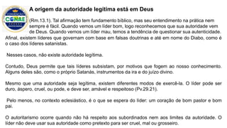 Afinal, existem líderes que governam com base em falsas doutrinas e até em nome do Diabo, como é
o caso dos líderes satanistas.
Nesses casos, não existe autoridade legítima.
Contudo, Deus permite que tais líderes subsistam, por motivos que fogem ao nosso conhecimento.
Alguns deles são, como o próprio Satanás, instrumentos da ira e do juízo divino.
Mesmo que uma autoridade seja legítima, existem diferentes modos de exercê-la. O líder pode ser
duro, áspero, cruel, ou pode, e deve ser, amável e respeitoso (Pv.29.21).
Pelo menos, no contexto eclesiástico, é o que se espera do líder: um coração de bom pastor e bom
pai.
O autoritarismo ocorre quando não há respeito aos subordinados nem aos limites da autoridade. O
líder não deve usar sua autoridade como pretexto para ser cruel, mal ou grosseiro.
A origem da autoridade legítima está em Deus
(Rm.13.1). Tal afirmação tem fundamento bíblico, mas seu entendimento na prática nem
sempre é fácil. Quando vemos um líder bom, logo reconhecemos que sua autoridade vem
de Deus. Quando vemos um líder mau, temos a tendência de questionar sua autenticidade.
 