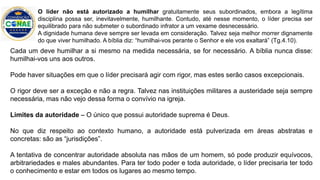 Cada um deve humilhar a si mesmo na medida necessária, se for necessário. A bíblia nunca disse:
humilhai-vos uns aos outros.
Pode haver situações em que o líder precisará agir com rigor, mas estes serão casos excepcionais.
O rigor deve ser a exceção e não a regra. Talvez nas instituições militares a austeridade seja sempre
necessária, mas não vejo dessa forma o convívio na igreja.
Limites da autoridade – O único que possui autoridade suprema é Deus.
No que diz respeito ao contexto humano, a autoridade está pulverizada em áreas abstratas e
concretas: são as “jurisdições”.
A tentativa de concentrar autoridade absoluta nas mãos de um homem, só pode produzir equívocos,
arbitrariedades e males abundantes. Para ter todo poder e toda autoridade, o líder precisaria ter todo
o conhecimento e estar em todos os lugares ao mesmo tempo.
O líder não está autorizado a humilhar gratuitamente seus subordinados, embora a legítima
disciplina possa ser, inevitavelmente, humilhante. Contudo, até nesse momento, o líder precisa ser
equilibrado para não submeter o subordinado infrator a um vexame desnecessário.
A dignidade humana deve sempre ser levada em consideração. Talvez seja melhor morrer dignamente
do que viver humilhado. A bíblia diz: “humilhai-vos perante o Senhor e ele vos exaltará” (Tg.4.10).
 