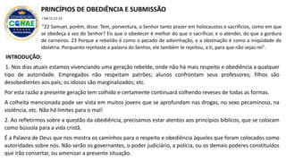 INTRODUÇÃO:
1. Nos dias atuais estamos vivenciando uma geração rebelde, onde não há mais respeito e obediência a qualquer
tipo de autoridade. Empregados não respeitam patrões; alunos confrontam seus professores; filhos são
desobedientes aos pais; os idosos são marginalizados; etc.
Por esta razão a presente geração tem colhido e certamente continuará colhendo reveses de todas as formas.
A colheita mencionada pode ser vista em muitos jovens que se aprofundam nas drogas, no sexo pecaminoso, na
violência, etc. Não há limites para o mal!
2. Ao refletirmos sobre a questão da obediência, precisamos estar atentos aos princípios bíblicos, que se colocam
como bússola para a vida cristã.
É a Palavra de Deus que nos mostra os caminhos para o respeito e obediência àqueles que foram colocados como
autoridades sobre nós. Não serão os governantes, o poder judiciário, a polícia, ou os demais poderes constituídos
que irão consertar, ou amenizar a presente situação.
PRINCÍPIOS DE OBEDIÊNCIA E SUBMISSÃO
I SM 15.22-23
"22 Samuel, porém, disse: Tem, porventura, o Senhor tanto prazer em holocaustos e sacrifícios, como em que
se obedeça à voz do Senhor? Eis que o obedecer é melhor do que o sacrificar, e o atender, do que a gordura
de carneiros. 23 Porque a rebelião é como o pecado de adivinhação, e a obstinação é como a iniqüidade de
idolatria. Porquanto rejeitaste a palavra do Senhor, ele também te rejeitou, a ti, para que não sejas rei".
 