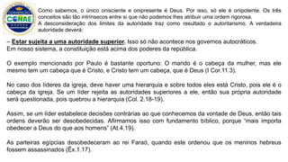 – Estar sujeita a uma autoridade superior. Isso só não acontece nos governos autocráticos.
Em nosso sistema, a constituição está acima dos poderes da república.
O exemplo mencionado por Paulo é bastante oportuno: O marido é o cabeça da mulher, mas ele
mesmo tem um cabeça que é Cristo, e Cristo tem um cabeça, que é Deus (I Cor.11.3).
No caso dos líderes da igreja, deve haver uma hierarquia e sobre todos eles está Cristo, pois ele é o
cabeça da igreja. Se um líder rejeita as autoridades superiores a ele, então sua própria autoridade
será questionada, pois quebrou a hierarquia (Col. 2.18-19).
Assim, se um líder estabelece decisões contrárias ao que conhecemos da vontade de Deus, então tais
ordens deverão ser desobedecidas. Afirmamos isso com fundamento bíblico, porque “mais importa
obedecer a Deus do que aos homens” (At.4.19).
As parteiras egípcias desobedeceram ao rei Faraó, quando este ordenou que os meninos hebreus
fossem assassinados (Êx.1.17).
Como sabemos, o único onisciente e onipresente é Deus. Por isso, só ele é onipotente. Os três
conceitos são tão intrínsecos entre si que não podemos lhes atribuir uma ordem rigorosa.
A desconsideração dos limites da autoridade traz como resultado o autoritarismo. A verdadeira
autoridade deverá:
 
