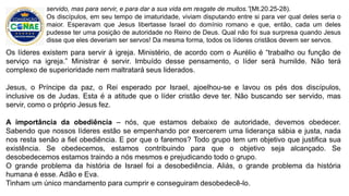 Os líderes existem para servir à igreja. Ministério, de acordo com o Aurélio é “trabalho ou função de
serviço na igreja.” Ministrar é servir. Imbuído desse pensamento, o líder será humilde. Não terá
complexo de superioridade nem maltratará seus liderados.
Jesus, o Príncipe da paz, o Rei esperado por Israel, ajoelhou-se e lavou os pés dos discípulos,
inclusive os de Judas. Esta é a atitude que o líder cristão deve ter. Não buscando ser servido, mas
servir, como o próprio Jesus fez.
A importância da obediência – nós, que estamos debaixo de autoridade, devemos obedecer.
Sabendo que nossos líderes estão se empenhando por exercerem uma liderança sábia e justa, nada
nos resta senão a fiel obediência. E por que o faremos? Todo grupo tem um objetivo que justifica sua
existência. Se obedecemos, estamos contribuindo para que o objetivo seja alcançado. Se
desobedecemos estamos traindo a nós mesmos e prejudicando todo o grupo.
O grande problema da história de Israel foi a desobediência. Aliás, o grande problema da história
humana é esse. Adão e Eva.
Tinham um único mandamento para cumprir e conseguiram desobedecê-lo.
servido, mas para servir, e para dar a sua vida em resgate de muitos.”(Mt.20.25-28).
Os discípulos, em seu tempo de imaturidade, viviam disputando entre si para ver qual deles seria o
maior. Esperavam que Jesus libertasse Israel do domínio romano e que, então, cada um deles
pudesse ter uma posição de autoridade no Reino de Deus. Qual não foi sua surpresa quando Jesus
disse que eles deveriam ser servos! Da mesma forma, todos os líderes cristãos devem ser servos.
 