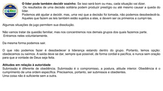 Algumas situações de jugo permitem sua dissolução.
Não vamos tratar da questão familiar, mas nos concentremos nos demais grupos dos quais fazemos parte.
Entramos neles voluntariamente.
Da mesma forma podemos sair.
O que não podemos fazer é desobedecer à liderança estando dentro do grupo. Portanto, temos opção:
obedecemos ou saímos. A saída deve se dar, sempre que possível, de forma cordial e pacífica, e nunca sem oração
para que a vontade de Deus seja feita.
Atitudes em relação à autoridade
Submissão é diferente de obediência. Submissão é o compromisso, a postura, atitude interior. Obediência é o
cumprimento de uma ordem específica. Precisamos, portanto, ser submissos e obedientes.
Uma coisa não é suficiente sem a outra.
O líder pode também decidir sozinho. Se isso será bom ou mau, cada situação vai dizer.
Os resultados de uma decisão solitária podem produzir prestígio ou até mesmo causar a queda do
líder.
Podemos até ajudar a decidir, mas, uma vez que a decisão foi tomada, não podemos desobedecê-la.
Aqueles que fazem as leis também estão sujeitos a elas, e devem ser os primeiros a cumpri-las.
 
